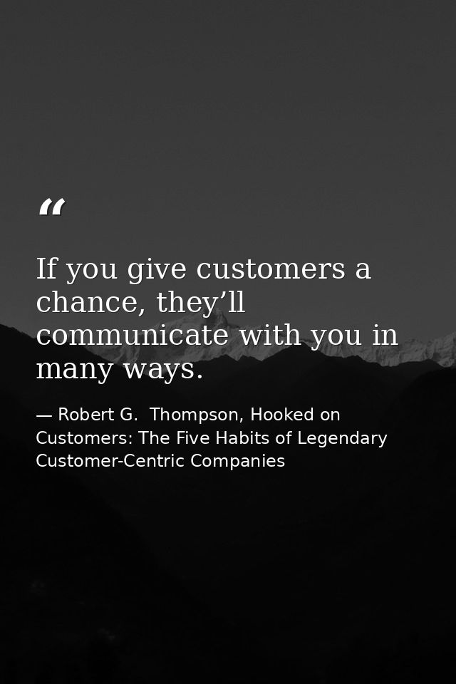 If you give customers a chance, they’ll communicate with you in many ways. — Robert G.  Thompson, Hooked on Customers: The Five Habits of Legendary Customer-Centric Companies
