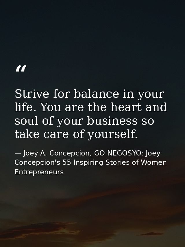 Strive for balance in your life. You are the heart and soul of your business so take care of yourself. — Joey A. Concepcion, GO NEGOSYO: Joey Concepcion's 55 Inspiring Stories of Women Entrepreneurs