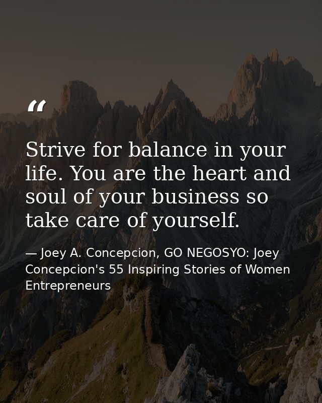 Strive for balance in your life. You are the heart and soul of your business so take care of yourself. — Joey A. Concepcion, GO NEGOSYO: Joey Concepcion's 55 Inspiring Stories of Women Entrepreneurs