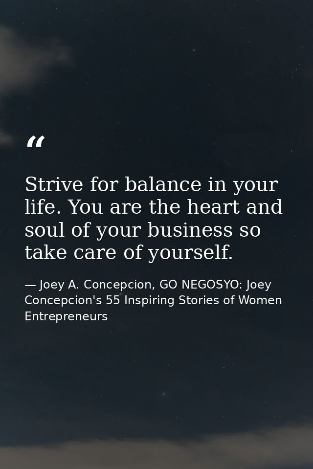 Strive for balance in your life. You are the heart and soul of your business so take care of yourself. — Joey A. Concepcion, GO NEGOSYO: Joey Concepcion's 55 Inspiring Stories of Women Entrepreneurs