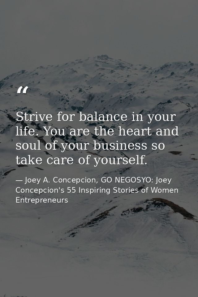 Strive for balance in your life. You are the heart and soul of your business so take care of yourself. — Joey A. Concepcion, GO NEGOSYO: Joey Concepcion's 55 Inspiring Stories of Women Entrepreneurs