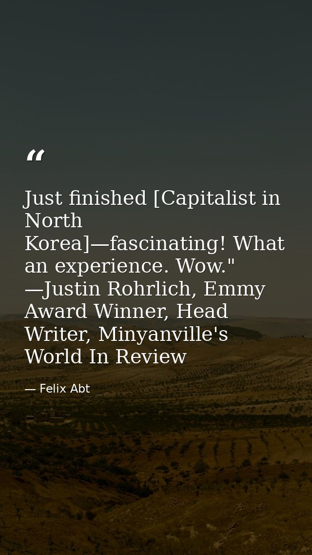 Just finished [Capitalist in North Korea]—fascinating! What an experience. Wow." —Justin Rohrlich, Emmy Award Winner, He — Felix Abt
