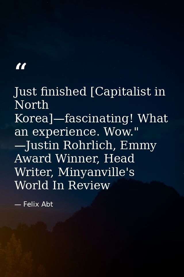 Just finished [Capitalist in North Korea]—fascinating! What an experience. Wow." —Justin Rohrlich, Emmy Award Winner, He — Felix Abt