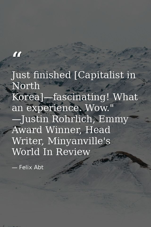 Just finished [Capitalist in North Korea]—fascinating! What an experience. Wow." —Justin Rohrlich, Emmy Award Winner, He — Felix Abt