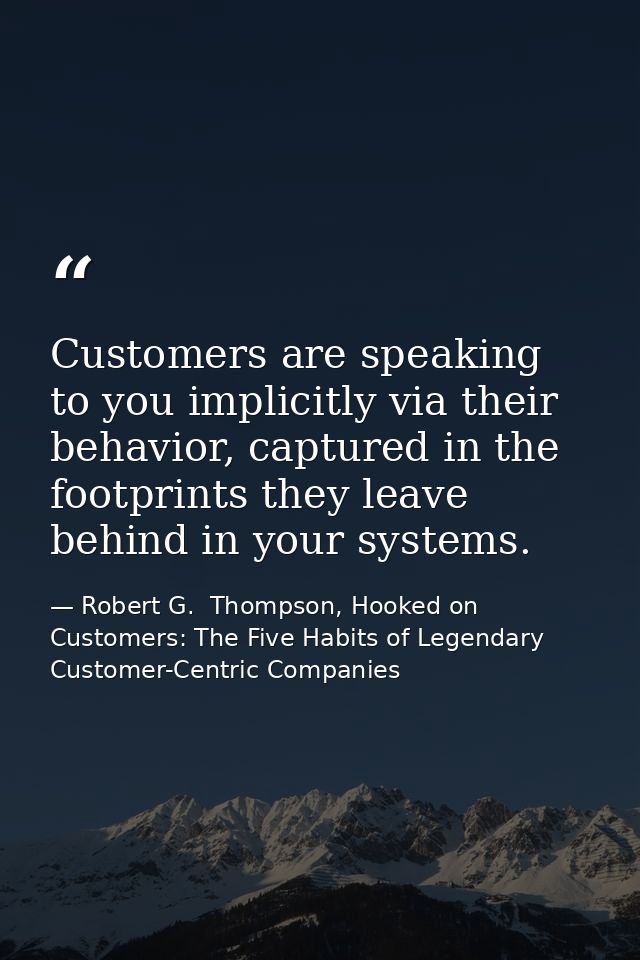 Customers are speaking to you implicitly via their behavior, captured in the footprints they leave behind in your system — Robert G.  Thompson, Hooked on Customers: The Five Habits of Legendary Customer-Centric Companies