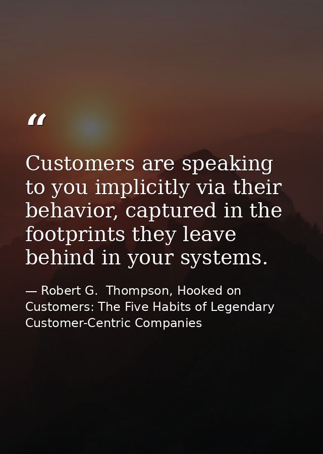 Customers are speaking to you implicitly via their behavior, captured in the footprints they leave behind in your system — Robert G.  Thompson, Hooked on Customers: The Five Habits of Legendary Customer-Centric Companies