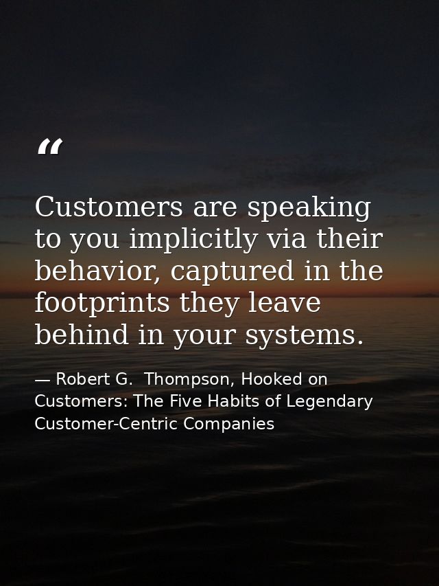 Customers are speaking to you implicitly via their behavior, captured in the footprints they leave behind in your system — Robert G.  Thompson, Hooked on Customers: The Five Habits of Legendary Customer-Centric Companies