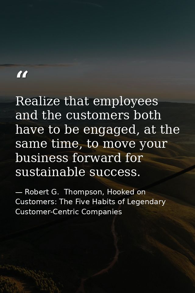 Realize that employees and the customers both have to be engaged, at the same time, to move your business forward for su — Robert G.  Thompson, Hooked on Customers: The Five Habits of Legendary Customer-Centric Companies