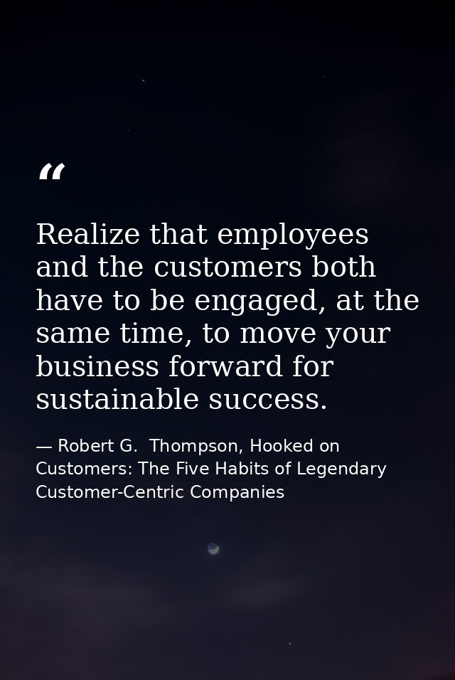 Realize that employees and the customers both have to be engaged, at the same time, to move your business forward for su — Robert G.  Thompson, Hooked on Customers: The Five Habits of Legendary Customer-Centric Companies