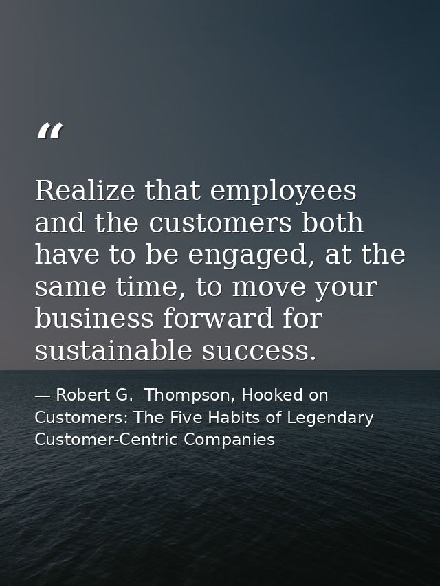 Realize that employees and the customers both have to be engaged, at the same time, to move your business forward for su — Robert G.  Thompson, Hooked on Customers: The Five Habits of Legendary Customer-Centric Companies