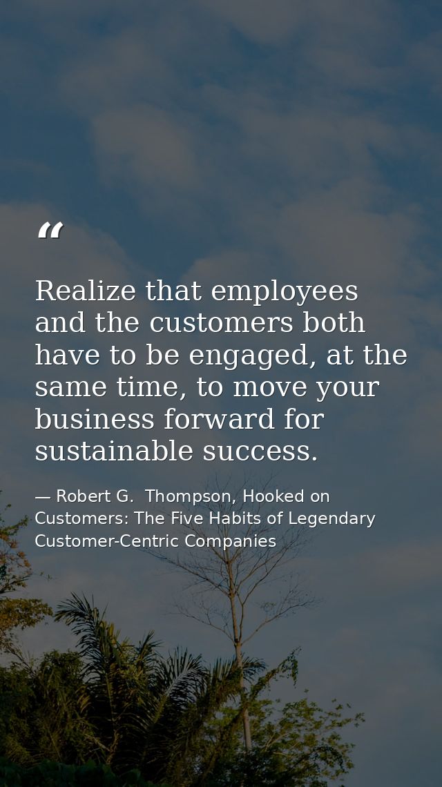 Realize that employees and the customers both have to be engaged, at the same time, to move your business forward for su — Robert G.  Thompson, Hooked on Customers: The Five Habits of Legendary Customer-Centric Companies