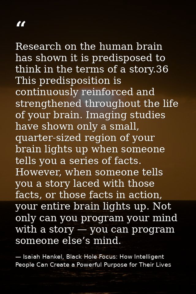 Research on the human brain has shown it is predisposed to think in the terms of a story.36 This predisposition is conti — Isaiah Hankel, Black Hole Focus: How Intelligent People Can Create a Powerful Purpose for Their Lives