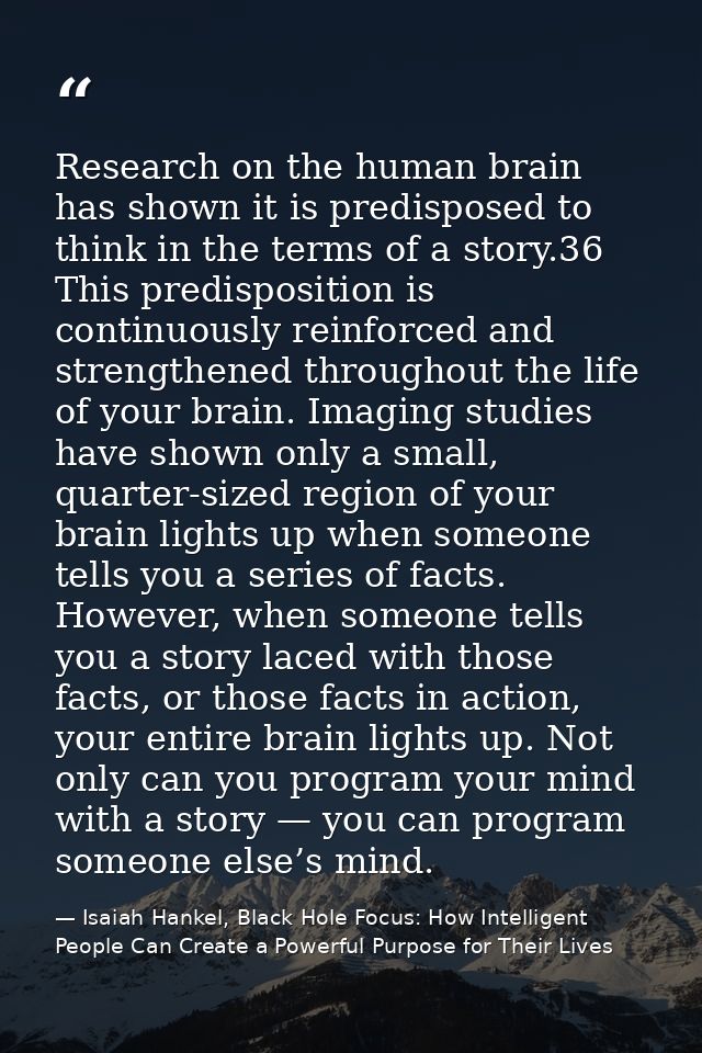 Research on the human brain has shown it is predisposed to think in the terms of a story.36 This predisposition is conti — Isaiah Hankel, Black Hole Focus: How Intelligent People Can Create a Powerful Purpose for Their Lives