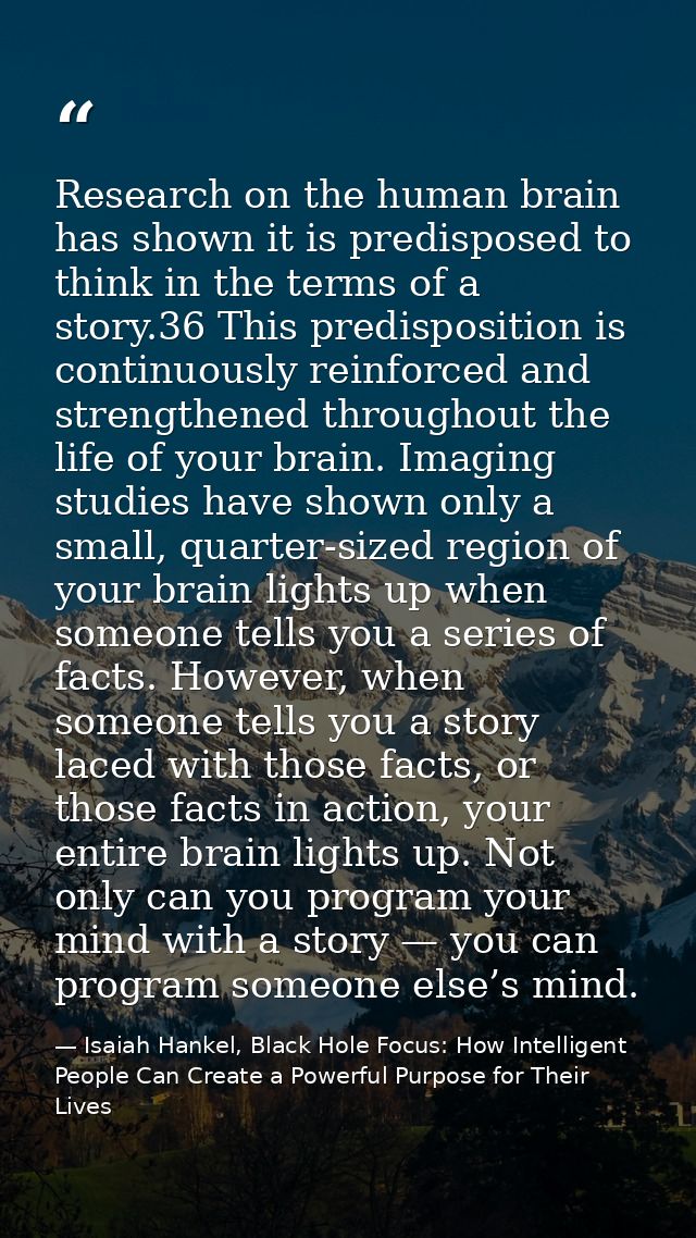 Research on the human brain has shown it is predisposed to think in the terms of a story.36 This predisposition is conti — Isaiah Hankel, Black Hole Focus: How Intelligent People Can Create a Powerful Purpose for Their Lives