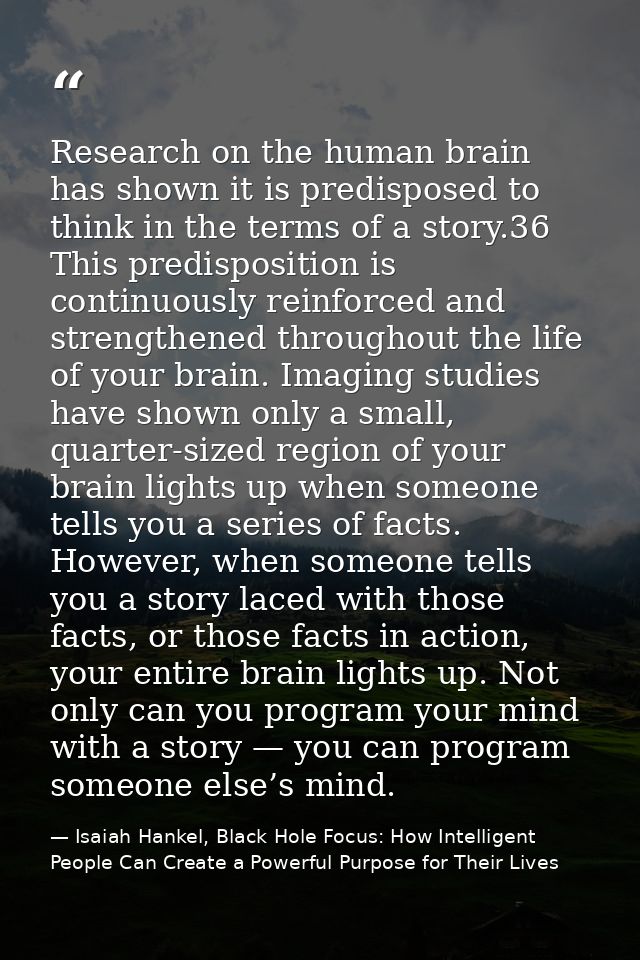 Research on the human brain has shown it is predisposed to think in the terms of a story.36 This predisposition is conti — Isaiah Hankel, Black Hole Focus: How Intelligent People Can Create a Powerful Purpose for Their Lives