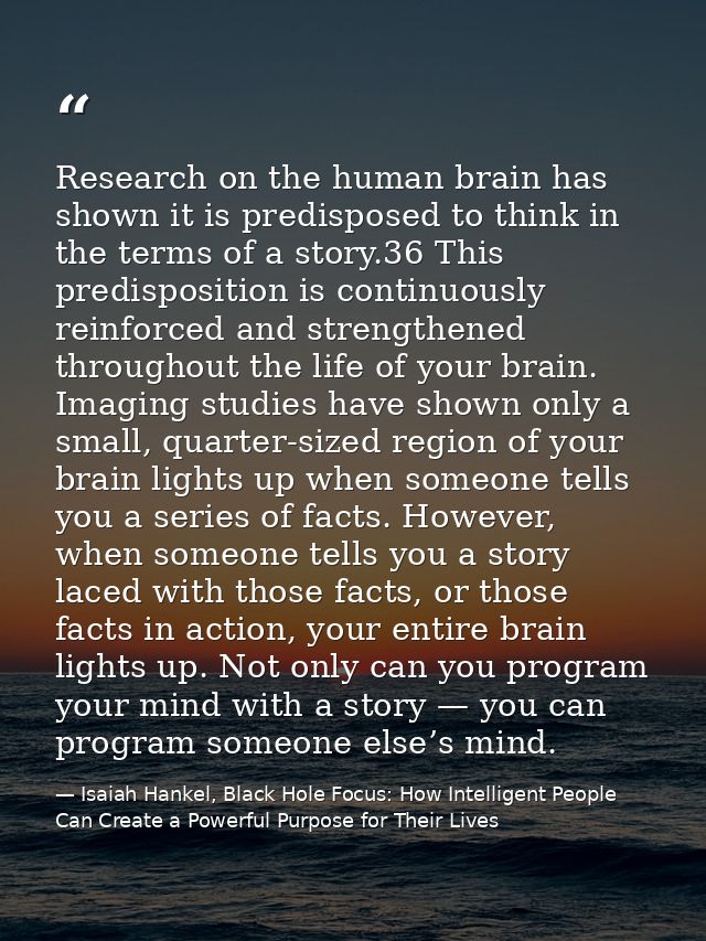 Research on the human brain has shown it is predisposed to think in the terms of a story.36 This predisposition is conti — Isaiah Hankel, Black Hole Focus: How Intelligent People Can Create a Powerful Purpose for Their Lives
