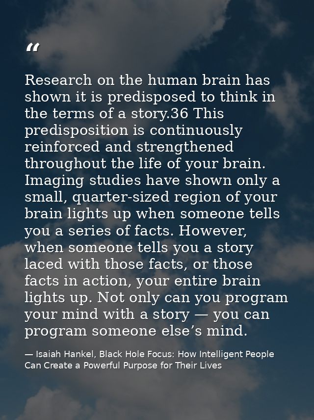 Research on the human brain has shown it is predisposed to think in the terms of a story.36 This predisposition is conti — Isaiah Hankel, Black Hole Focus: How Intelligent People Can Create a Powerful Purpose for Their Lives