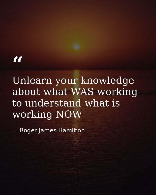 Unlearn your knowledge about what WAS working to understand what is working NOW — Roger James Hamilton