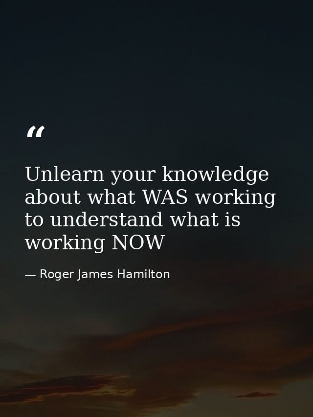 Unlearn your knowledge about what WAS working to understand what is working NOW — Roger James Hamilton