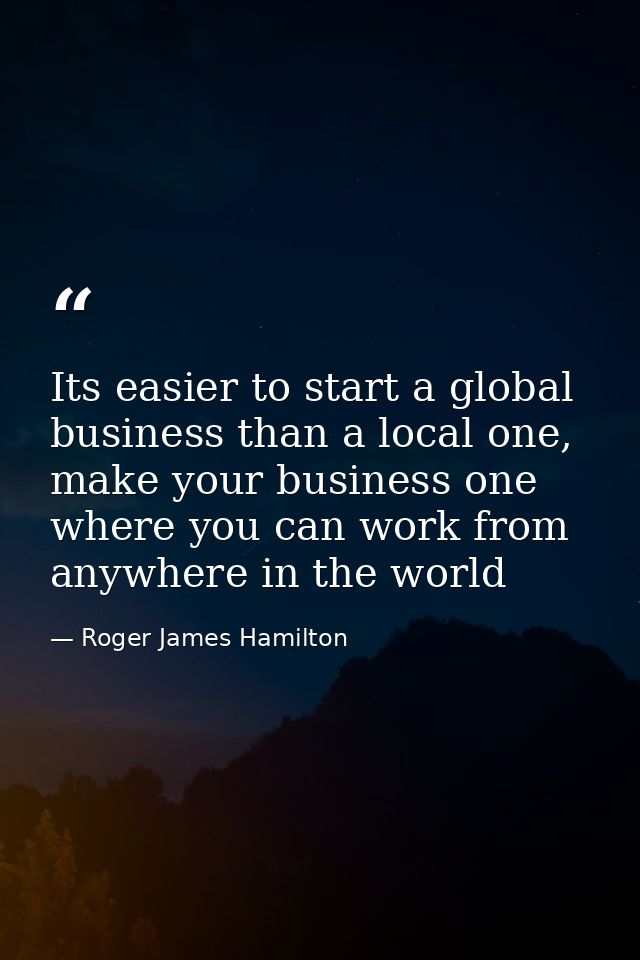 Its easier to start a global business than a local one, make your business one where you can work from anywhere in the w — Roger James Hamilton