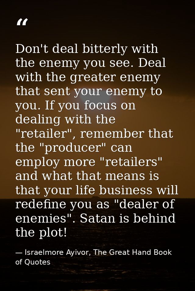 Don't deal bitterly with the enemy you see. Deal with the greater enemy that sent your enemy to you. If you focus on dea — Israelmore Ayivor, The Great Hand Book of Quotes