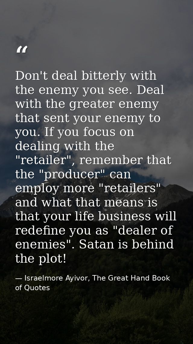 Don't deal bitterly with the enemy you see. Deal with the greater enemy that sent your enemy to you. If you focus on dea — Israelmore Ayivor, The Great Hand Book of Quotes