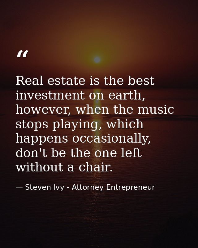 Real estate is the best investment on earth, however, when the music stops playing, which happens occasionally, don't be — Steven Ivy - Attorney Entrepreneur