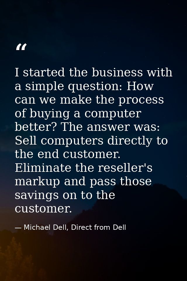 I started the business with a simple question: How can we make the process of buying a computer better? The answer was:  — Michael Dell, Direct from Dell