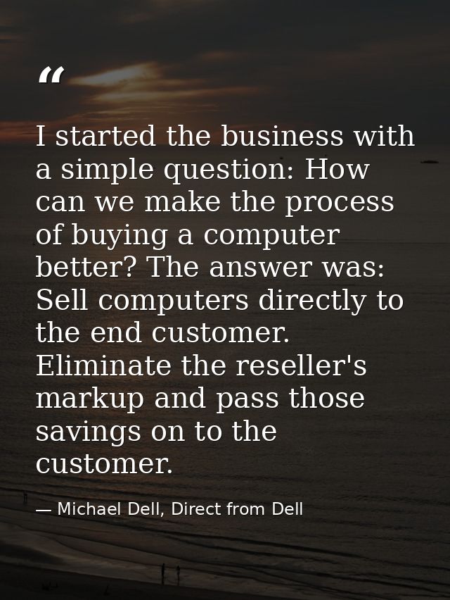 I started the business with a simple question: How can we make the process of buying a computer better? The answer was:  — Michael Dell, Direct from Dell
