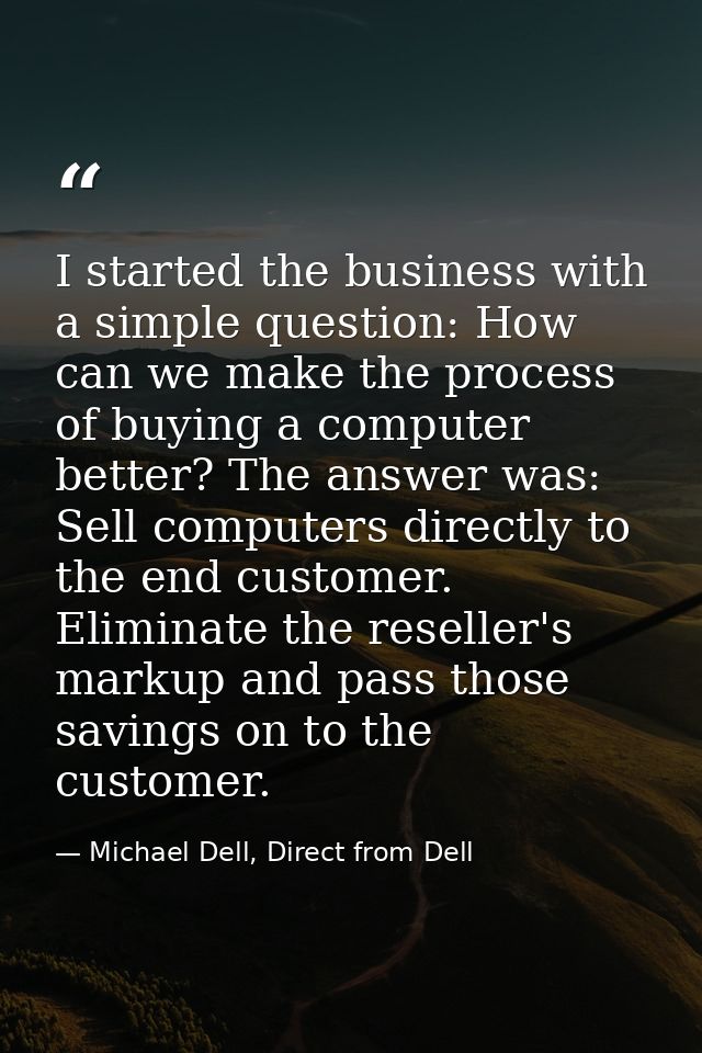 I started the business with a simple question: How can we make the process of buying a computer better? The answer was:  — Michael Dell, Direct from Dell