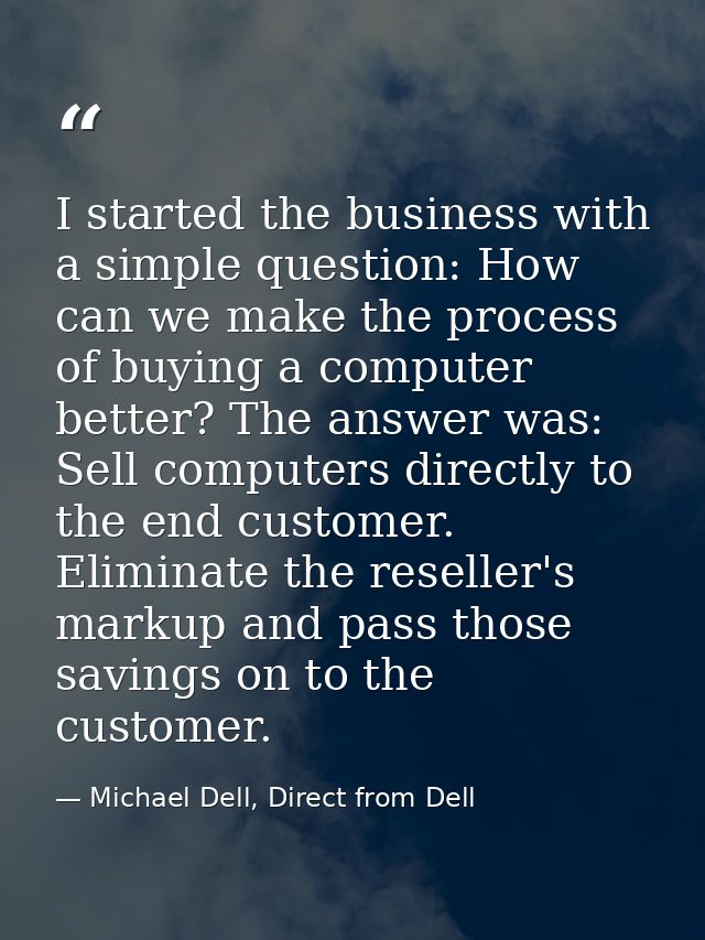 I started the business with a simple question: How can we make the process of buying a computer better? The answer was:  — Michael Dell, Direct from Dell