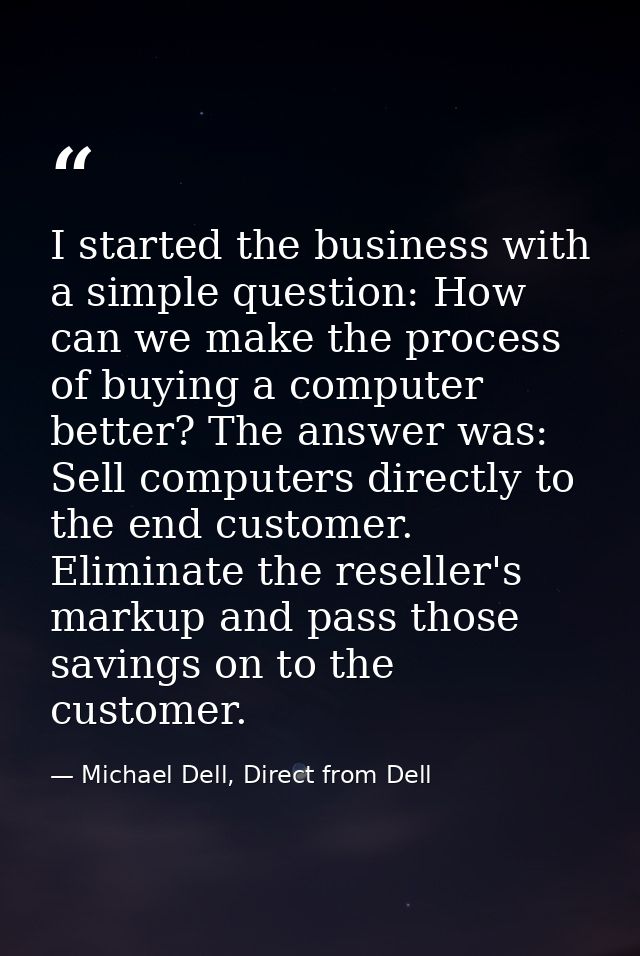 I started the business with a simple question: How can we make the process of buying a computer better? The answer was:  — Michael Dell, Direct from Dell