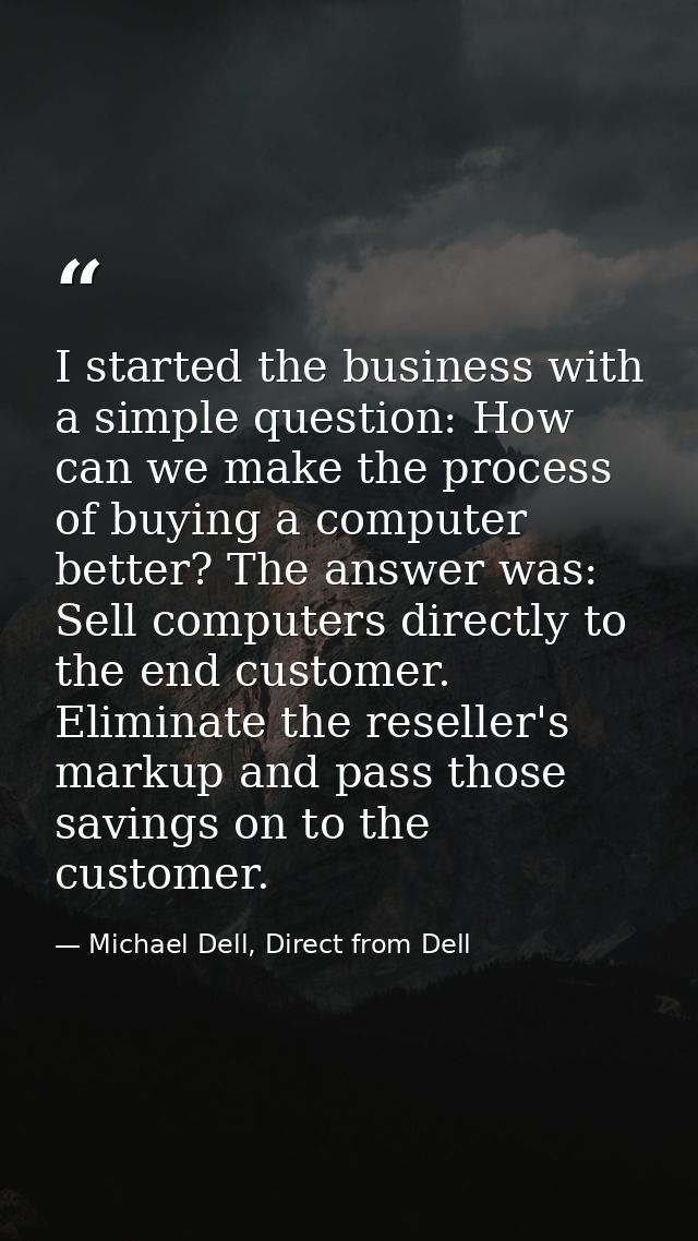 I started the business with a simple question: How can we make the process of buying a computer better? The answer was:  — Michael Dell, Direct from Dell