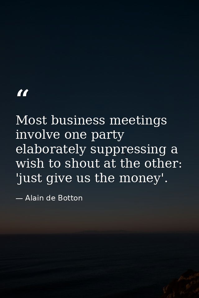Most business meetings involve one party elaborately suppressing a wish to shout at the other: 'just give us the money'. — Alain de Botton