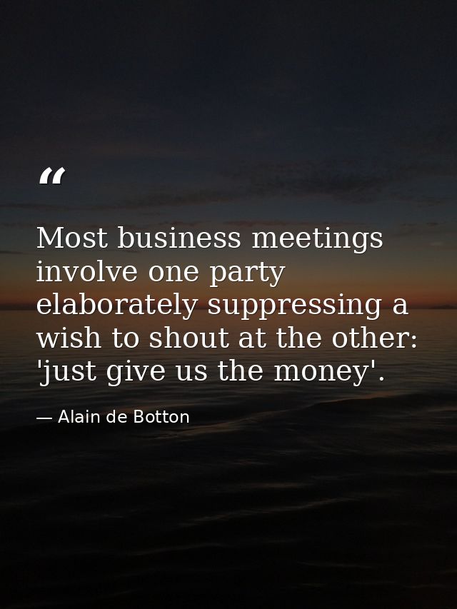 Most business meetings involve one party elaborately suppressing a wish to shout at the other: 'just give us the money'. — Alain de Botton