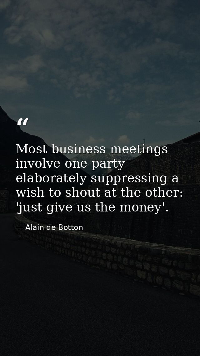 Most business meetings involve one party elaborately suppressing a wish to shout at the other: 'just give us the money'. — Alain de Botton