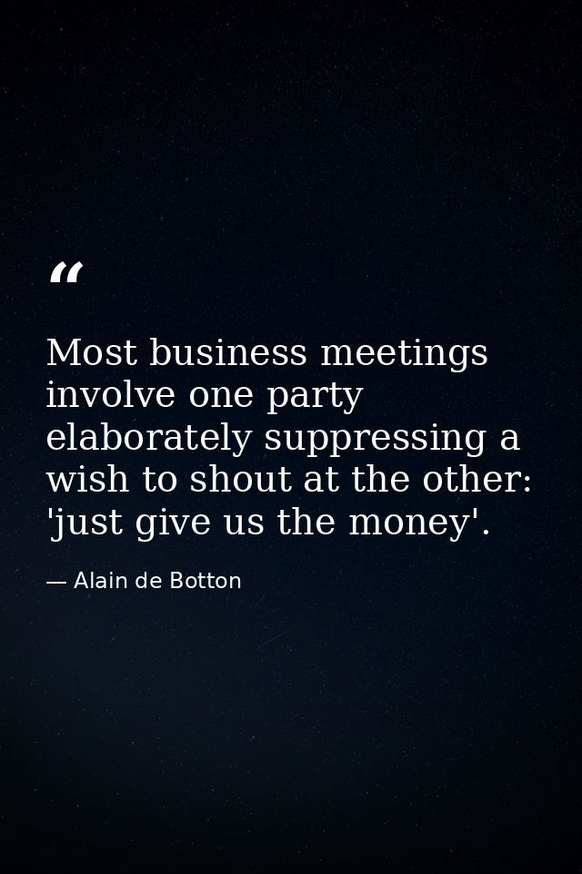 Most business meetings involve one party elaborately suppressing a wish to shout at the other: 'just give us the money'. — Alain de Botton