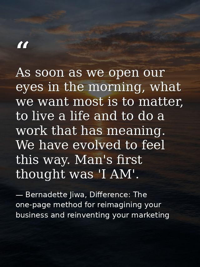 As soon as we open our eyes in the morning, what we want most is to matter, to live a life and to do a work that has mea — Bernadette Jiwa, Difference: The one-page method for reimagining your business and reinventing your marketing