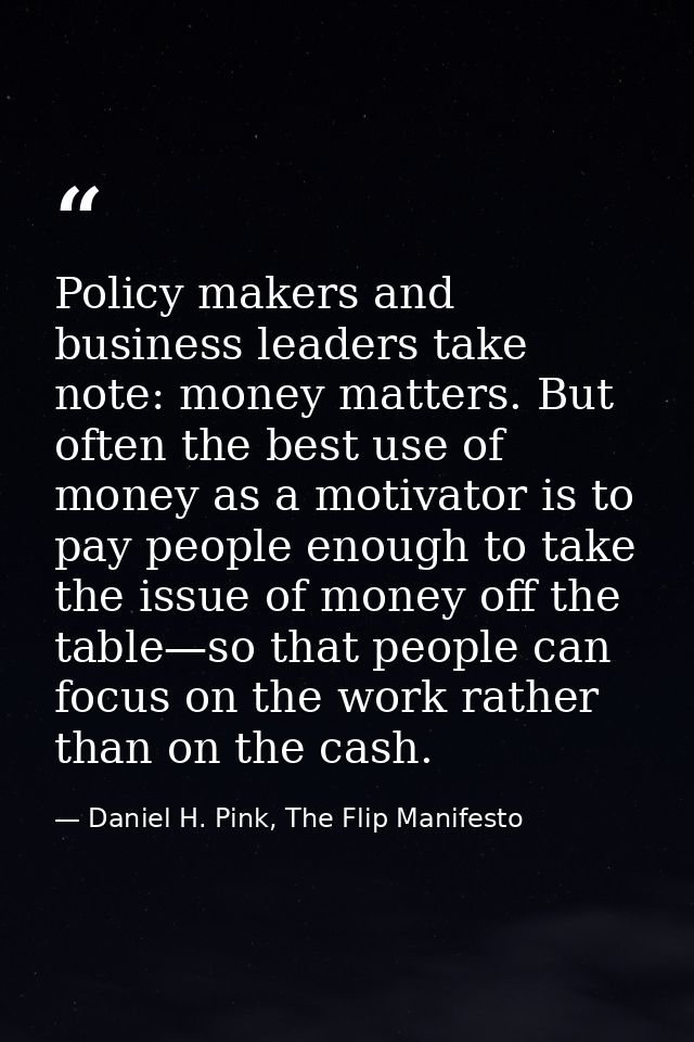 Policy makers and business leaders take note: money matters. But often the best use of money as a motivator is to pay pe — Daniel H. Pink, The Flip Manifesto