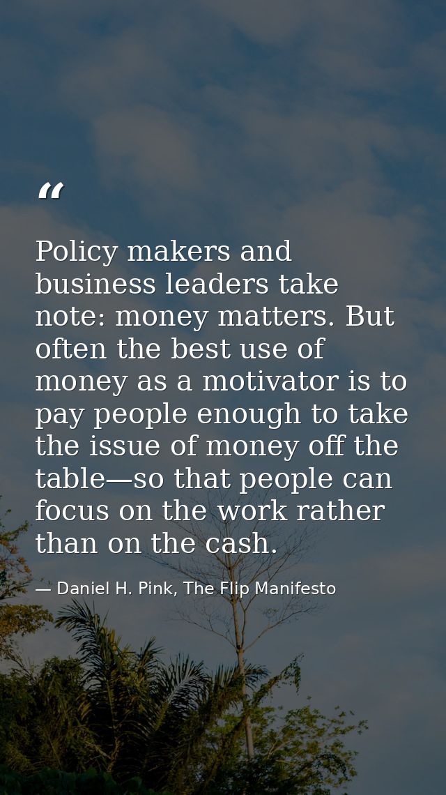 Policy makers and business leaders take note: money matters. But often the best use of money as a motivator is to pay pe — Daniel H. Pink, The Flip Manifesto