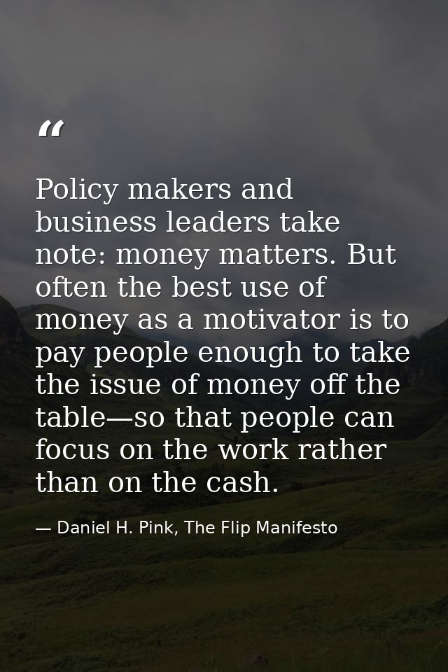 Policy makers and business leaders take note: money matters. But often the best use of money as a motivator is to pay pe — Daniel H. Pink, The Flip Manifesto