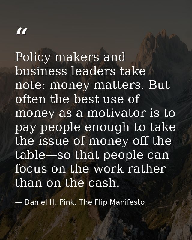 Policy makers and business leaders take note: money matters. But often the best use of money as a motivator is to pay pe — Daniel H. Pink, The Flip Manifesto