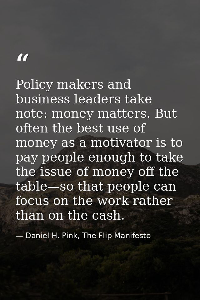 Policy makers and business leaders take note: money matters. But often the best use of money as a motivator is to pay pe — Daniel H. Pink, The Flip Manifesto