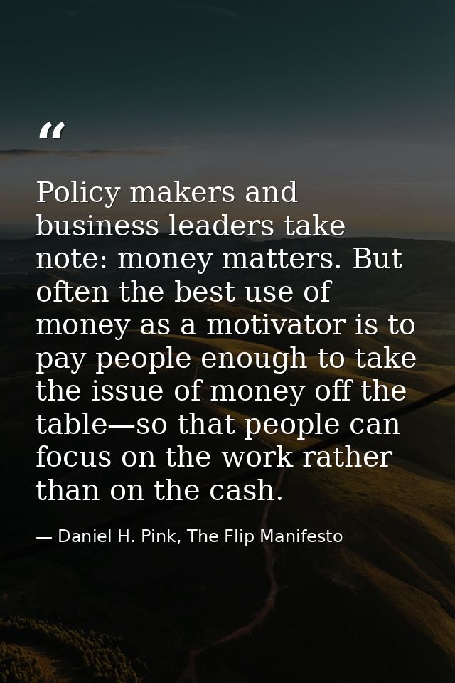 Policy makers and business leaders take note: money matters. But often the best use of money as a motivator is to pay pe — Daniel H. Pink, The Flip Manifesto