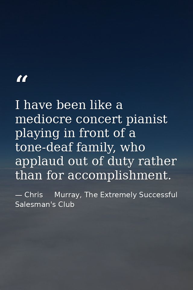 I have been like a mediocre concert pianist playing in front of a tone-deaf family, who applaud out of duty rather than  — Chris     Murray, The Extremely Successful Salesman's Club