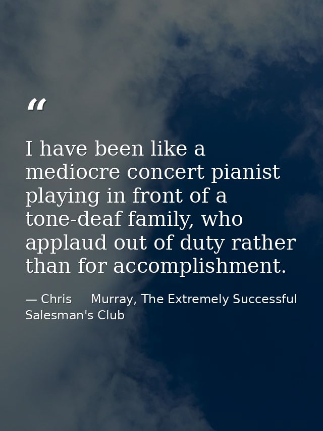 I have been like a mediocre concert pianist playing in front of a tone-deaf family, who applaud out of duty rather than  — Chris     Murray, The Extremely Successful Salesman's Club