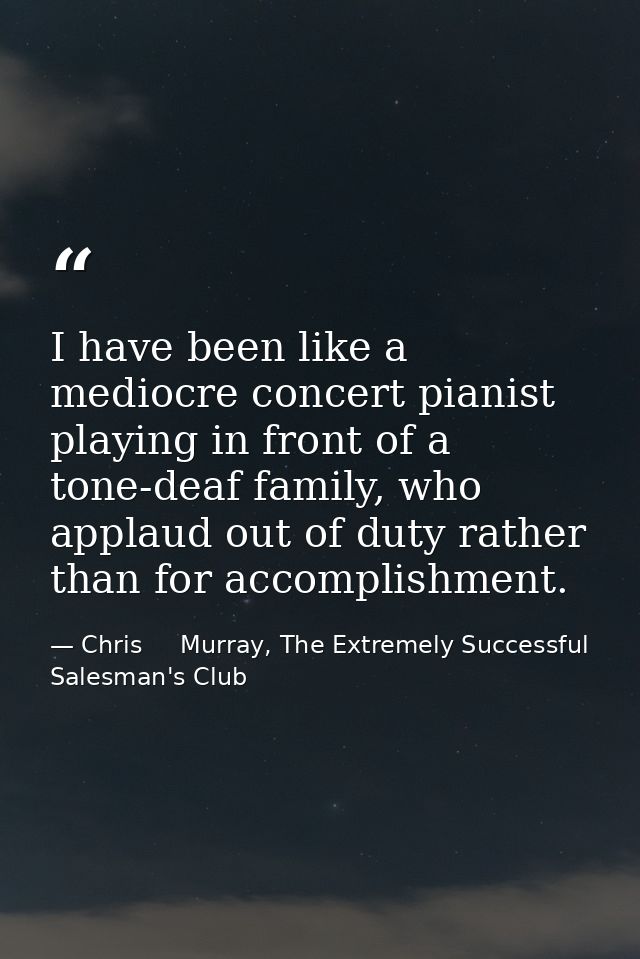 I have been like a mediocre concert pianist playing in front of a tone-deaf family, who applaud out of duty rather than  — Chris     Murray, The Extremely Successful Salesman's Club