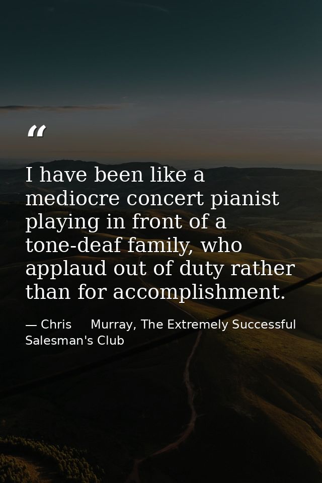 I have been like a mediocre concert pianist playing in front of a tone-deaf family, who applaud out of duty rather than  — Chris     Murray, The Extremely Successful Salesman's Club