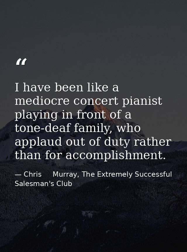 I have been like a mediocre concert pianist playing in front of a tone-deaf family, who applaud out of duty rather than  — Chris     Murray, The Extremely Successful Salesman's Club