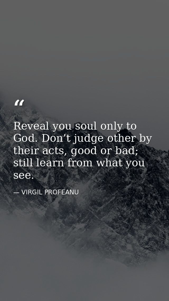 Reveal you soul only to God. Don’t judge other by their acts, good or bad; still learn from what you see. — VIRGIL PROFEANU